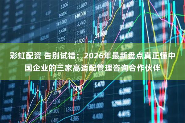 彩虹配资 告别试错：2026年最新盘点真正懂中国企业的三家高适配管理咨询合作伙伴