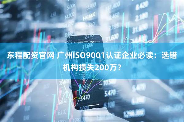 东程配资官网 广州ISO9001认证企业必读：选错机构损失200万？