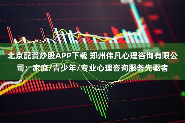 北京配资炒股APP下载 郑州伟凡心理咨询有限公司：家庭/青少年/专业心理咨询服务先驱者