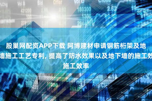 股巢网配资APP下载 阿博建材申请钢筋桁架及地下墙施工工艺专利, 提高了防水效果以及地下墙的施工效率