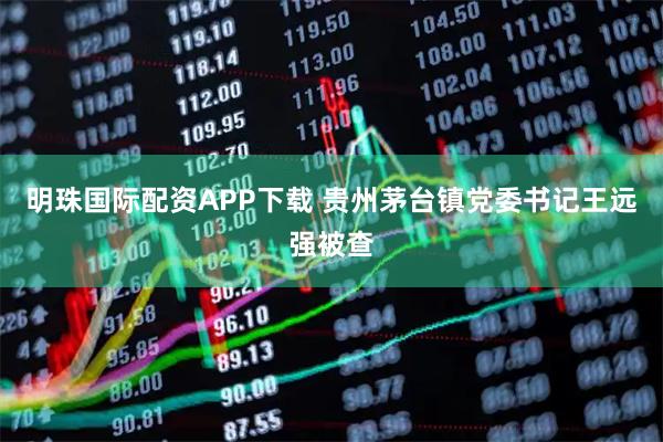 明珠国际配资APP下载 贵州茅台镇党委书记王远强被查