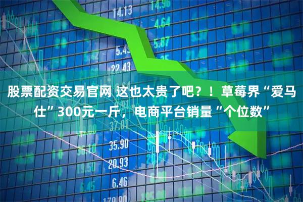 股票配资交易官网 这也太贵了吧？！草莓界“爱马仕”300元一斤，电商平台销量“个位数”