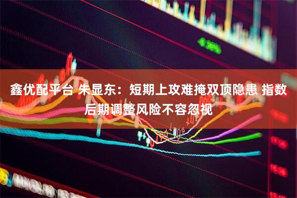 鑫优配平台 朱显东：短期上攻难掩双顶隐患 指数后期调整风险不容忽视
