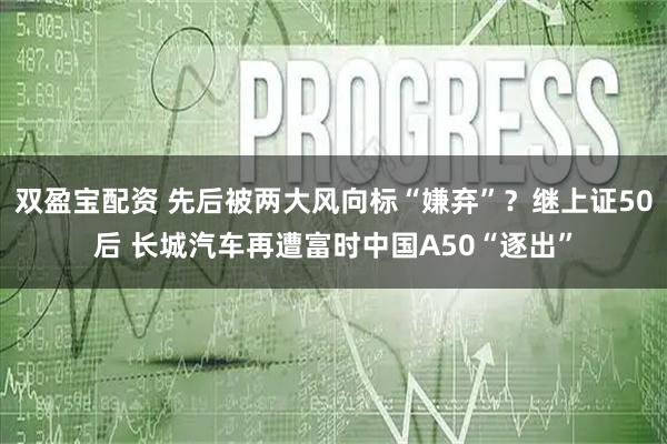 双盈宝配资 先后被两大风向标“嫌弃”？继上证50后 长城汽车再遭富时中国A50“逐出”