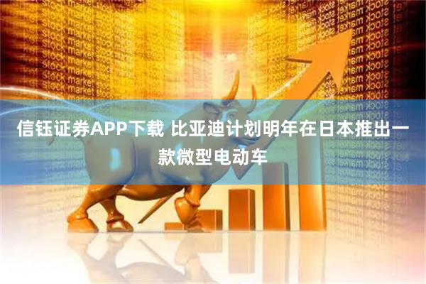 信钰证券APP下载 比亚迪计划明年在日本推出一款微型电动车
