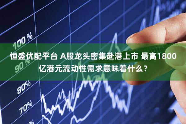 恒盛优配平台 A股龙头密集赴港上市 最高1800亿港元流动性需求意味着什么？