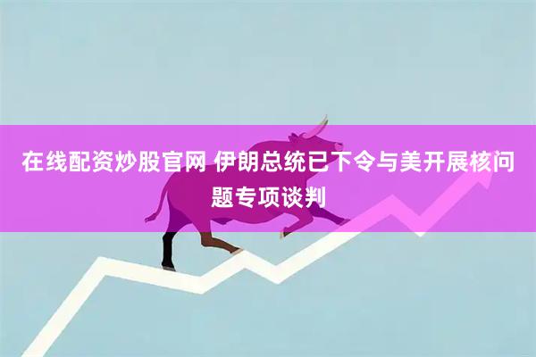 在线配资炒股官网 伊朗总统已下令与美开展核问题专项谈判