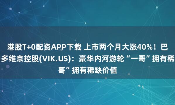 港股T+0配资APP下载 上市两个月大涨40%！巴克莱唱多维京控股(VIK.US)：豪华内河游轮“一哥”拥有稀缺价值