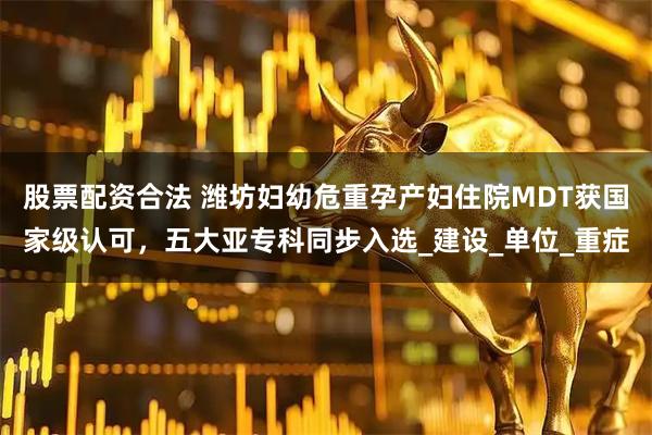 股票配资合法 潍坊妇幼危重孕产妇住院MDT获国家级认可，五大亚专科同步入选_建设_单位_重症