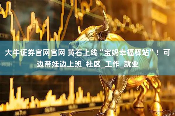 大牛证券官网官网 黄石上线“宝妈幸福驿站”！可边带娃边上班_社区_工作_就业
