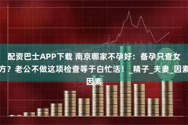 配资巴士APP下载 南京哪家不孕好：备孕只查女方？老公不做这项检查等于白忙活！_精子_夫妻_因素