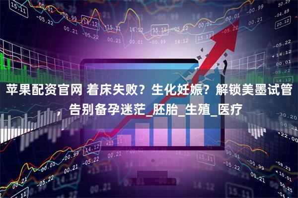 苹果配资官网 着床失败？生化妊娠？解锁美墨试管，告别备孕迷茫_胚胎_生殖_医疗