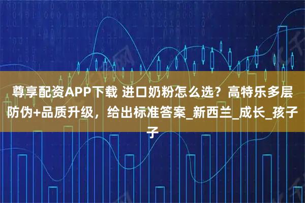 尊享配资APP下载 进口奶粉怎么选？高特乐多层防伪+品质升级，给出标准答案_新西兰_成长_孩子