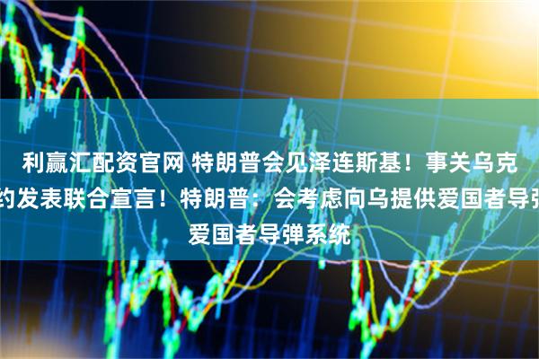 利赢汇配资官网 特朗普会见泽连斯基！事关乌克兰 北约发表联合宣言！特朗普：会考虑向乌提供爱国者导弹系统