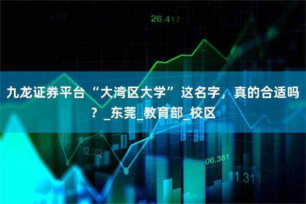 九龙证券平台 “大湾区大学” 这名字，真的合适吗？_东莞_教育部_校区