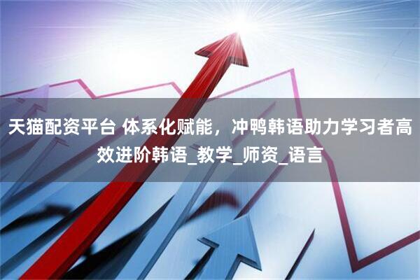 天猫配资平台 体系化赋能，冲鸭韩语助力学习者高效进阶韩语_教学_师资_语言