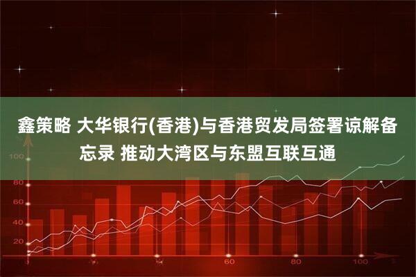 鑫策略 大华银行(香港)与香港贸发局签署谅解备忘录 推动大湾区与东盟互联互通