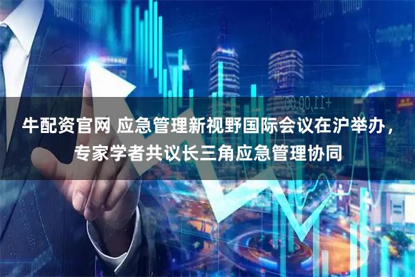 牛配资官网 应急管理新视野国际会议在沪举办，专家学者共议长三角应急管理协同