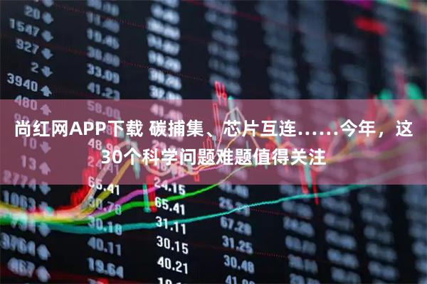 尚红网APP下载 碳捕集、芯片互连……今年，这30个科学问题难题值得关注