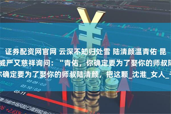 证券配资网官网 云深不知归处雪 陆清颜温青佑 昆仑仙山，掌门殿。 　　掌门威严又慈祥询问：“青佑，你确定要为了娶你的师叔陆清颜，把这颗_沈淮_女人_千年