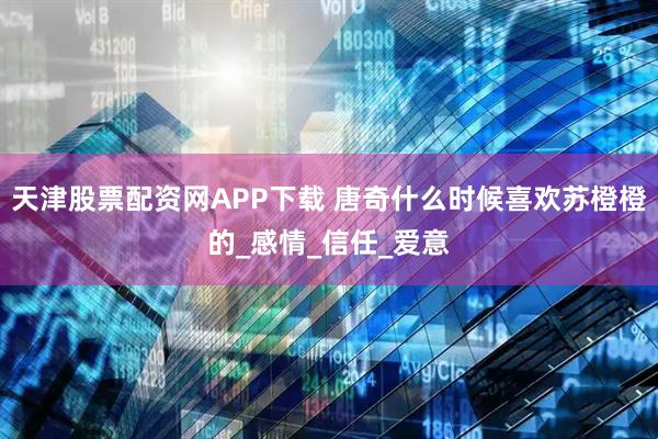 天津股票配资网APP下载 唐奇什么时候喜欢苏橙橙的_感情_信任_爱意