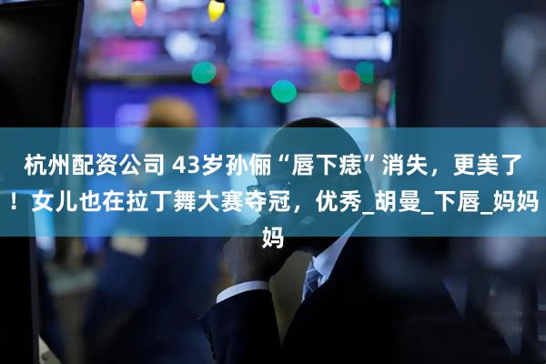 杭州配资公司 43岁孙俪“唇下痣”消失，更美了！女儿也在拉丁舞大赛夺冠，优秀_胡曼_下唇_妈妈