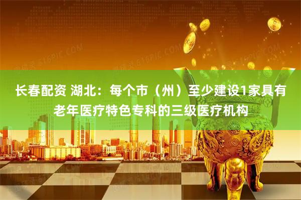 长春配资 湖北：每个市（州）至少建设1家具有老年医疗特色专科的三级医疗机构