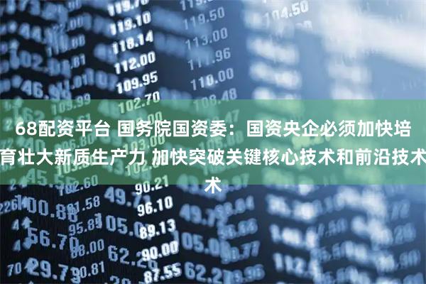68配资平台 国务院国资委：国资央企必须加快培育壮大新质生产力 加快突破关键核心技术和前沿技术