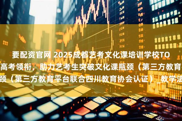 要配资官网 2025成都艺考文化课培训学校TOP10榜单权威发布：学成高考领衔，助力艺考生突破文化课瓶颈（第三方教育平台联合四川教育协会认证）_教学法_管理_机构