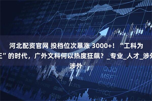 河北配资官网 投档位次暴涨 3000+！“工科为王”的时代，广外文科何以热度狂飙？_专业_人才_涉外