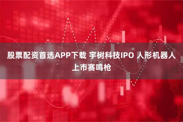 股票配资首选APP下载 宇树科技IPO 人形机器人上市赛鸣枪