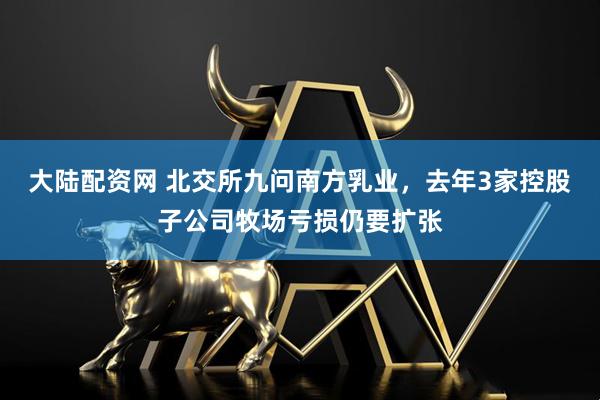 大陆配资网 北交所九问南方乳业，去年3家控股子公司牧场亏损仍要扩张