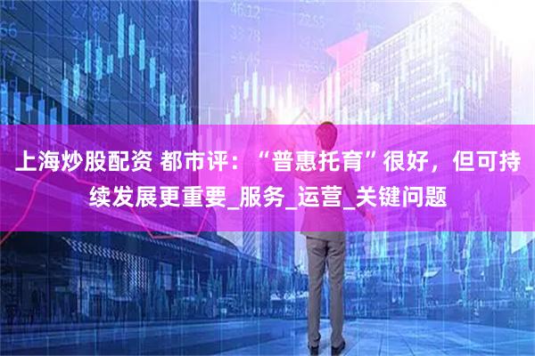 上海炒股配资 都市评：“普惠托育”很好，但可持续发展更重要_服务_运营_关键问题