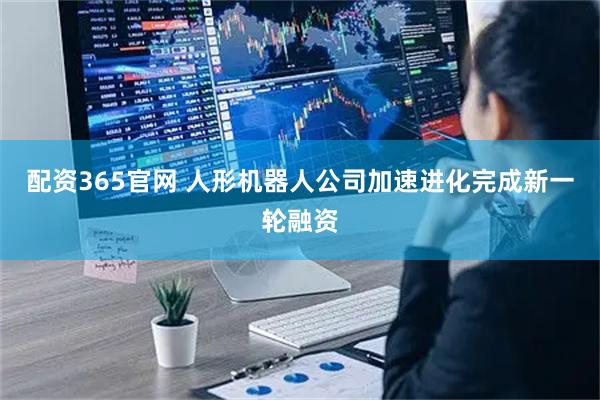 配资365官网 人形机器人公司加速进化完成新一轮融资
