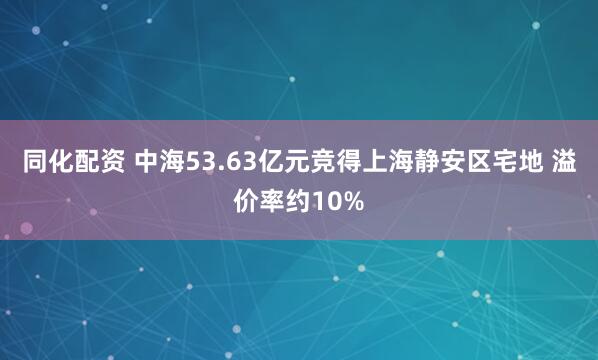 同化配资 中海53.63亿元竞得上海静安区宅地 溢价率约10%