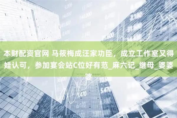 本财配资官网 马筱梅成汪家功臣，成立工作室又得娃认可，参加宴会站C位好有范_麻六记_继母_婆婆