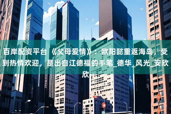 百岸配资平台 《父母爱情》：欧阳懿重返海岛，受到热情欢迎，是出自江德福的手笔_德华_风光_安欣