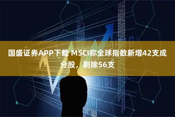 国盛证券APP下载 MSCI称全球指数新增42支成分股，剔除56支