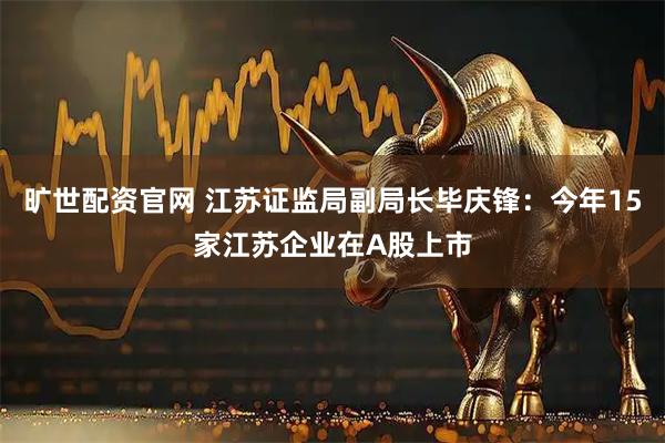 旷世配资官网 江苏证监局副局长毕庆锋：今年15家江苏企业在A股上市