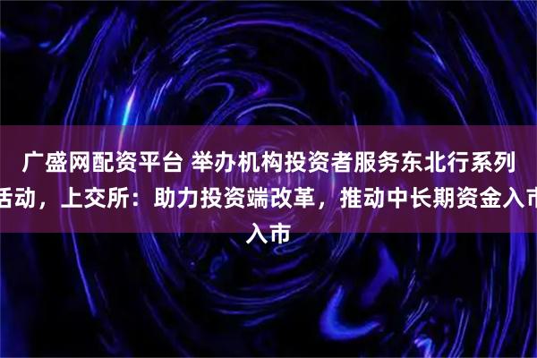 广盛网配资平台 举办机构投资者服务东北行系列活动，上交所：助力投资端改革，推动中长期资金入市