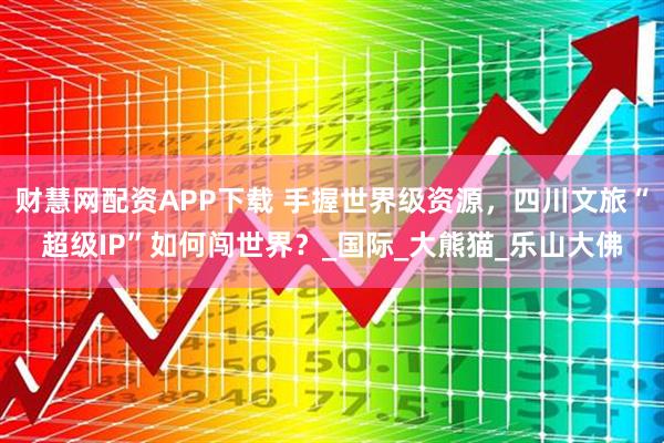 财慧网配资APP下载 手握世界级资源，四川文旅“超级IP”如何闯世界？_国际_大熊猫_乐山大佛