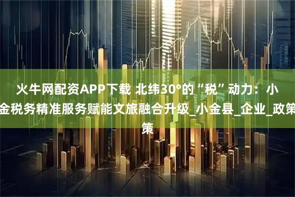 火牛网配资APP下载 北纬30°的“税”动力：小金税务精准服务赋能文旅融合升级_小金县_企业_政策