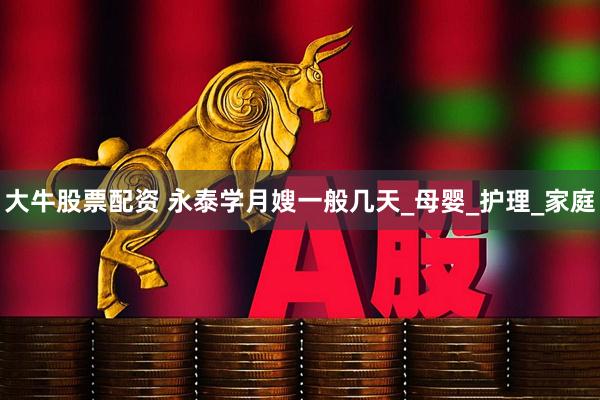 大牛股票配资 永泰学月嫂一般几天_母婴_护理_家庭