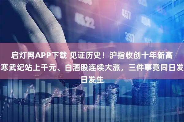 启灯网APP下载 见证历史！沪指收创十年新高、寒武纪站上千元、白酒股连续大涨，三件事竟同日发生