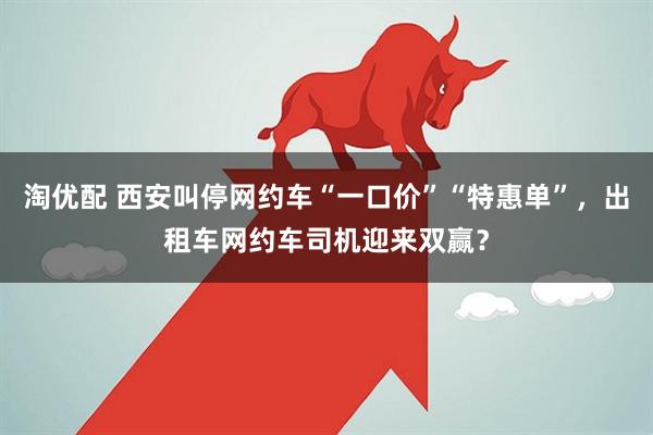 淘优配 西安叫停网约车“一口价”“特惠单”，出租车网约车司机迎来双赢？