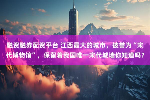 融资融券配资平台 江西最大的城市，被誉为“宋代博物馆”，保留着我国唯一宋代城墙你知道吗？