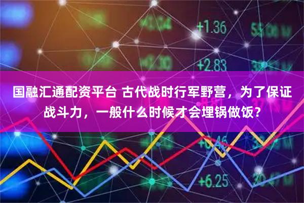 国融汇通配资平台 古代战时行军野营，为了保证战斗力，一般什么时候才会埋锅做饭？