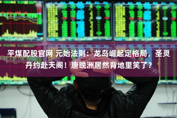 平煤配股官网 元始法则：龙岛崛起定格局，圣灵丹约赴天阁！唐晚洲居然背地里笑了？