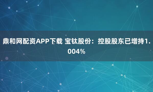鼎和网配资APP下载 宝钛股份：控股股东已增持1.004%
