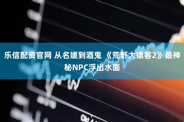 乐信配资官网 从名媛到酒鬼 《荒野大镖客2》最神秘NPC浮出水面